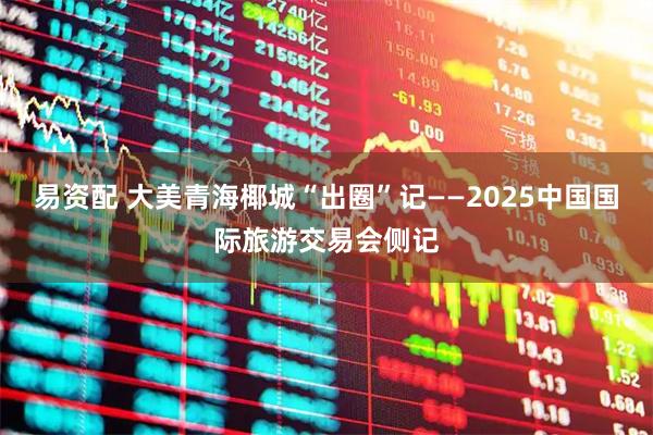 易资配 大美青海椰城“出圈”记——2025中国国际旅游交易会侧记