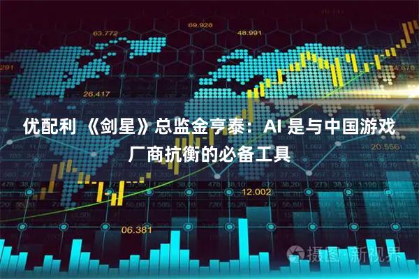 优配利 《剑星》总监金亨泰：AI 是与中国游戏厂商抗衡的必备工具