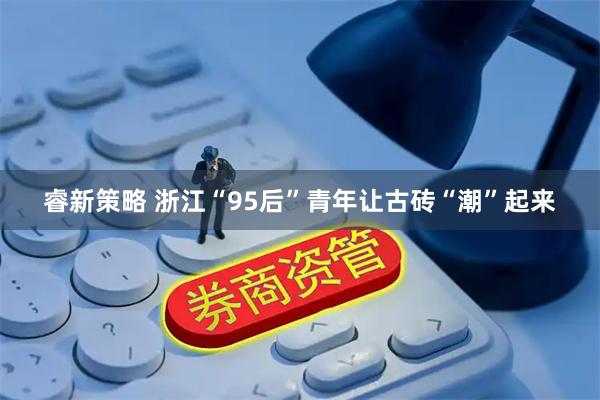 睿新策略 浙江“95后”青年让古砖“潮”起来