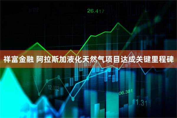 祥富金融 阿拉斯加液化天然气项目达成关键里程碑
