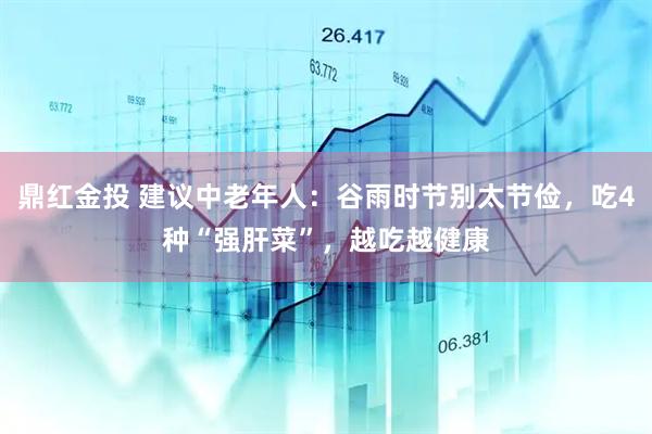 鼎红金投 建议中老年人：谷雨时节别太节俭，吃4种“强肝菜”，越吃越健康