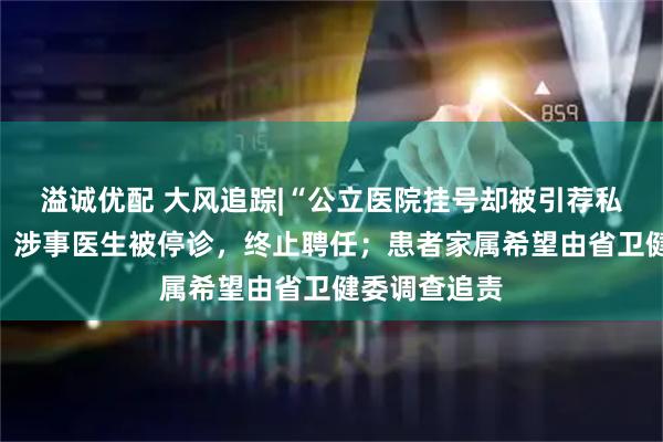 溢诚优配 大风追踪|“公立医院挂号却被引荐私院”新进展：涉事医生被停诊，终止聘任；患者家属希望由省卫健委调查追责