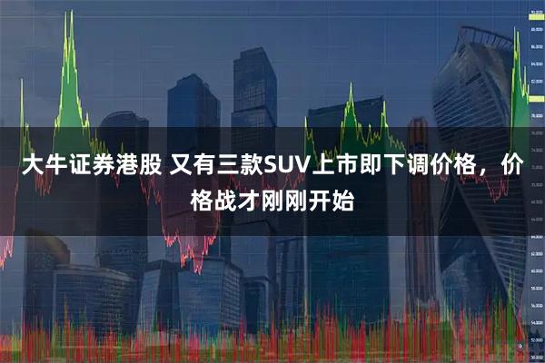 大牛证券港股 又有三款SUV上市即下调价格，价格战才刚刚开始