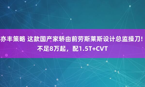 亦丰策略 这款国产家轿由前劳斯莱斯设计总监操刀! 不足8万起，配1.5T+CVT