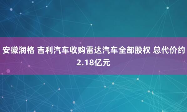安徽润格 吉利汽车收购雷达汽车全部股权 总代价约2.18亿元