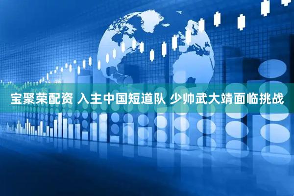 宝聚荣配资 入主中国短道队 少帅武大靖面临挑战
