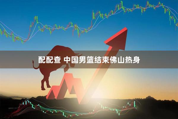 配配查 中国男篮结束佛山热身
