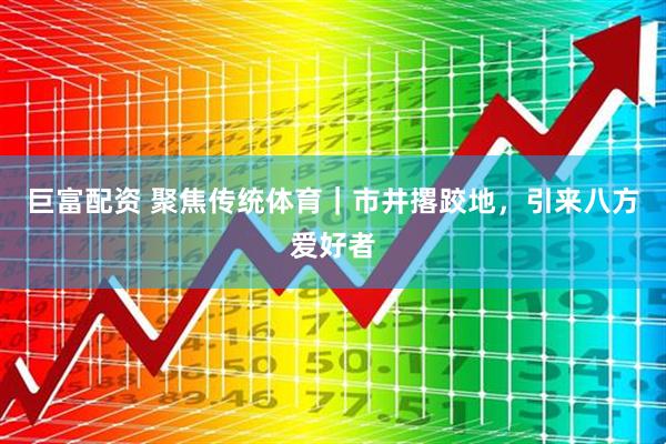 巨富配资 聚焦传统体育｜市井撂跤地，引来八方爱好者