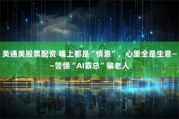 美通美股票配资 嘴上都是“情意”，心里全是生意——警惕“AI霸总”骗老人