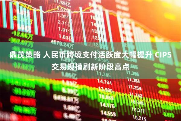 鼎茂策略 人民币跨境支付活跃度大幅提升 CIPS交易规模刷新阶段高点