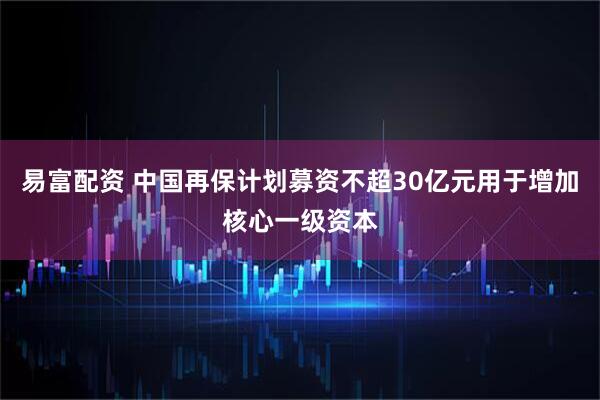 易富配资 中国再保计划募资不超30亿元用于增加核心一级资本